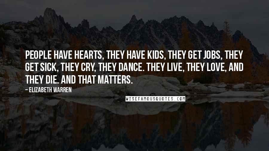 Elizabeth Warren Quotes: People have hearts, they have kids, they get jobs, they get sick, they cry, they dance. They live, they love, and they die. And that matters.