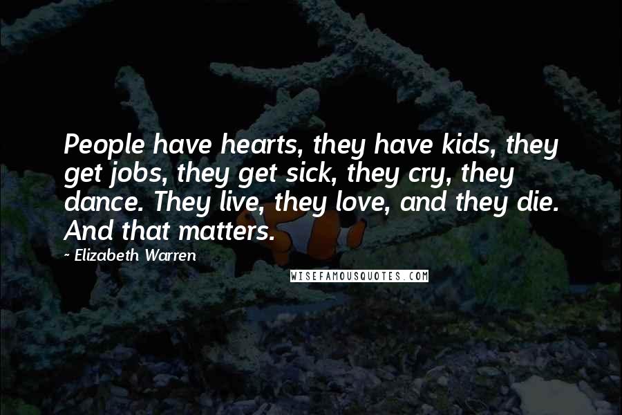 Elizabeth Warren Quotes: People have hearts, they have kids, they get jobs, they get sick, they cry, they dance. They live, they love, and they die. And that matters.