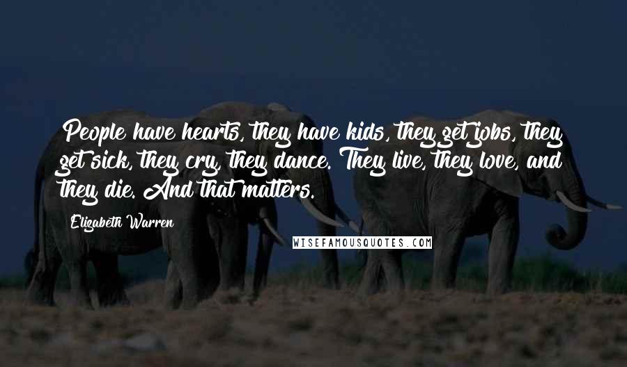 Elizabeth Warren Quotes: People have hearts, they have kids, they get jobs, they get sick, they cry, they dance. They live, they love, and they die. And that matters.