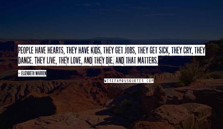 Elizabeth Warren Quotes: People have hearts, they have kids, they get jobs, they get sick, they cry, they dance. They live, they love, and they die. And that matters.