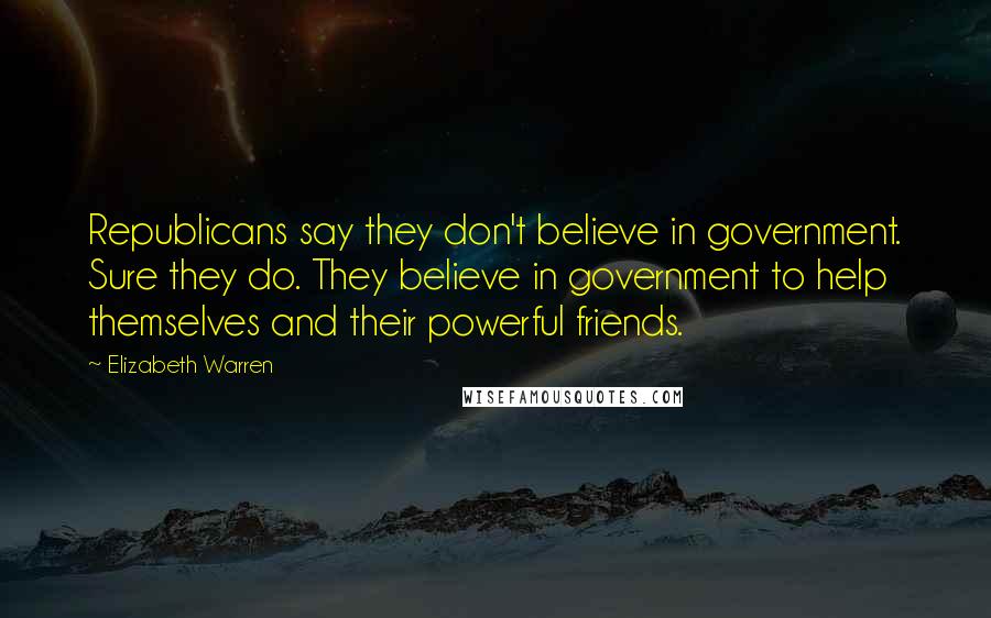 Elizabeth Warren Quotes: Republicans say they don't believe in government. Sure they do. They believe in government to help themselves and their powerful friends.
