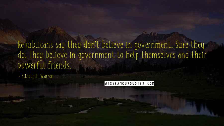 Elizabeth Warren Quotes: Republicans say they don't believe in government. Sure they do. They believe in government to help themselves and their powerful friends.