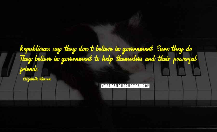 Elizabeth Warren Quotes: Republicans say they don't believe in government. Sure they do. They believe in government to help themselves and their powerful friends.