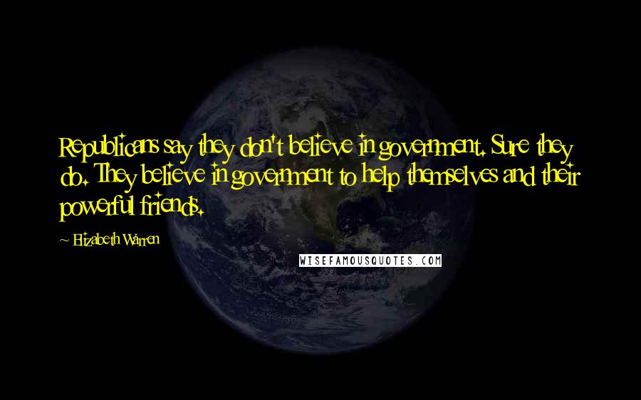 Elizabeth Warren Quotes: Republicans say they don't believe in government. Sure they do. They believe in government to help themselves and their powerful friends.