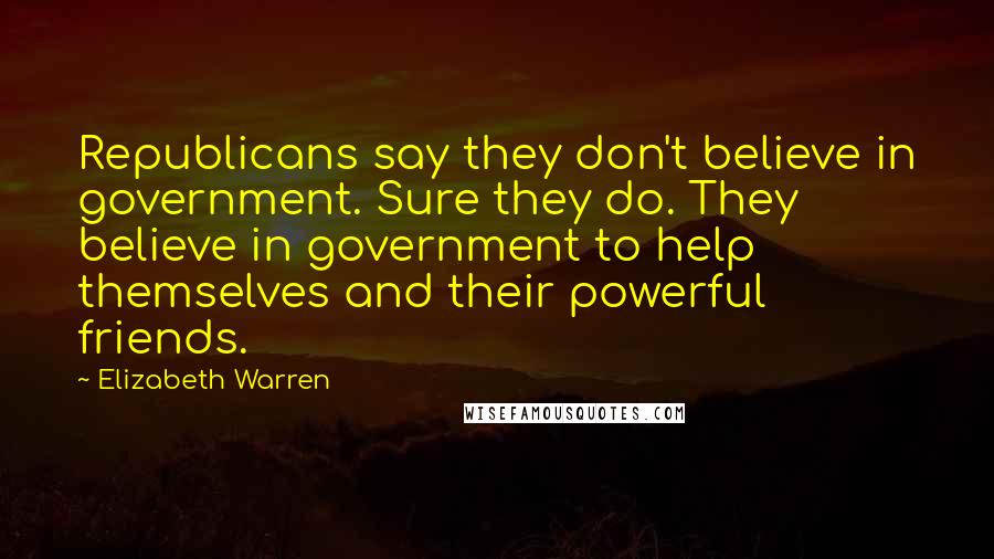 Elizabeth Warren Quotes: Republicans say they don't believe in government. Sure they do. They believe in government to help themselves and their powerful friends.