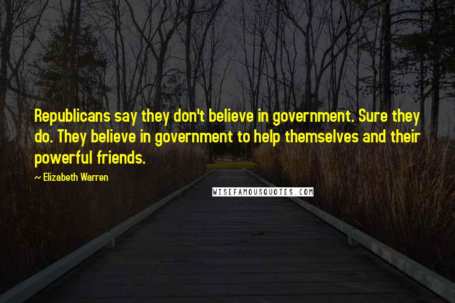 Elizabeth Warren Quotes: Republicans say they don't believe in government. Sure they do. They believe in government to help themselves and their powerful friends.