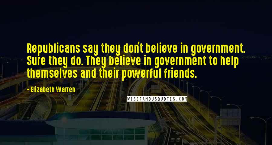 Elizabeth Warren Quotes: Republicans say they don't believe in government. Sure they do. They believe in government to help themselves and their powerful friends.