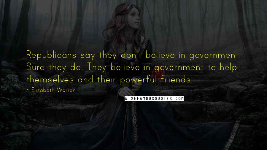 Elizabeth Warren Quotes: Republicans say they don't believe in government. Sure they do. They believe in government to help themselves and their powerful friends.