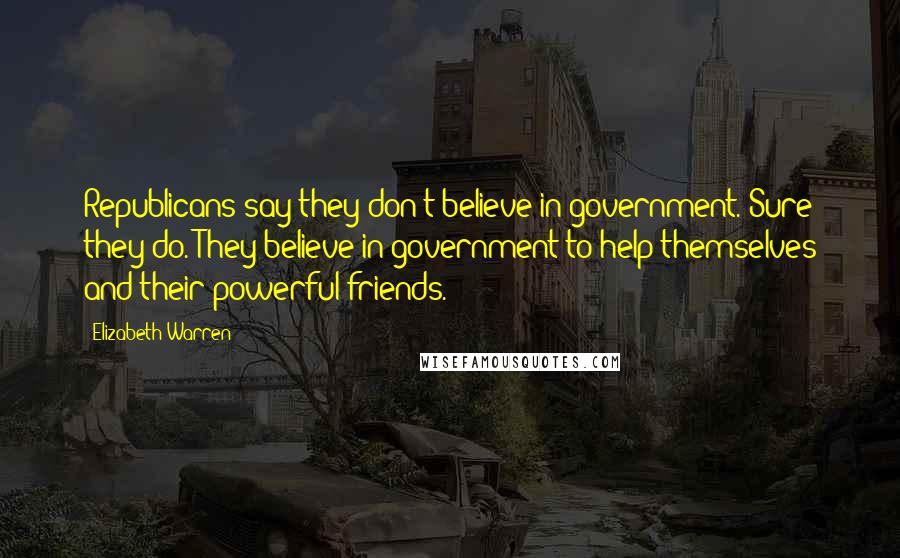 Elizabeth Warren Quotes: Republicans say they don't believe in government. Sure they do. They believe in government to help themselves and their powerful friends.