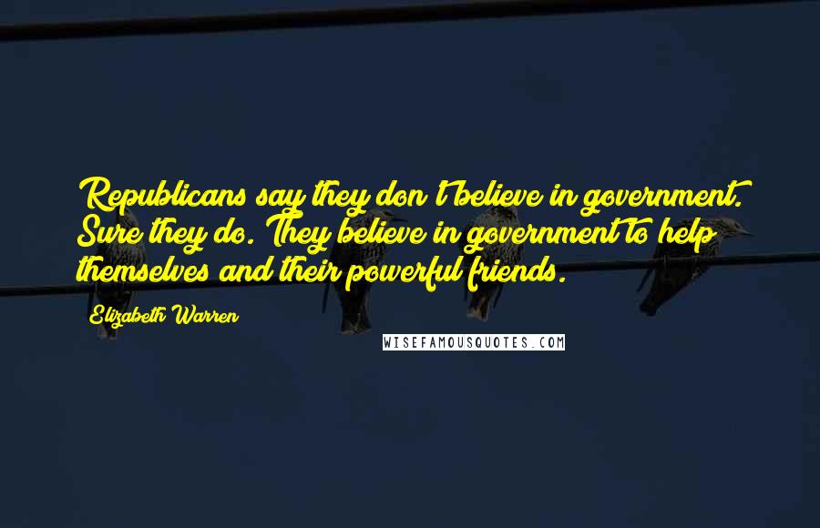 Elizabeth Warren Quotes: Republicans say they don't believe in government. Sure they do. They believe in government to help themselves and their powerful friends.