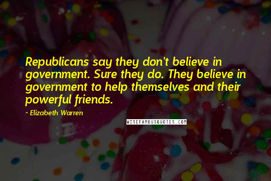 Elizabeth Warren Quotes: Republicans say they don't believe in government. Sure they do. They believe in government to help themselves and their powerful friends.