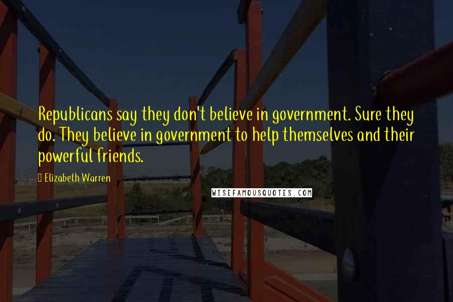 Elizabeth Warren Quotes: Republicans say they don't believe in government. Sure they do. They believe in government to help themselves and their powerful friends.