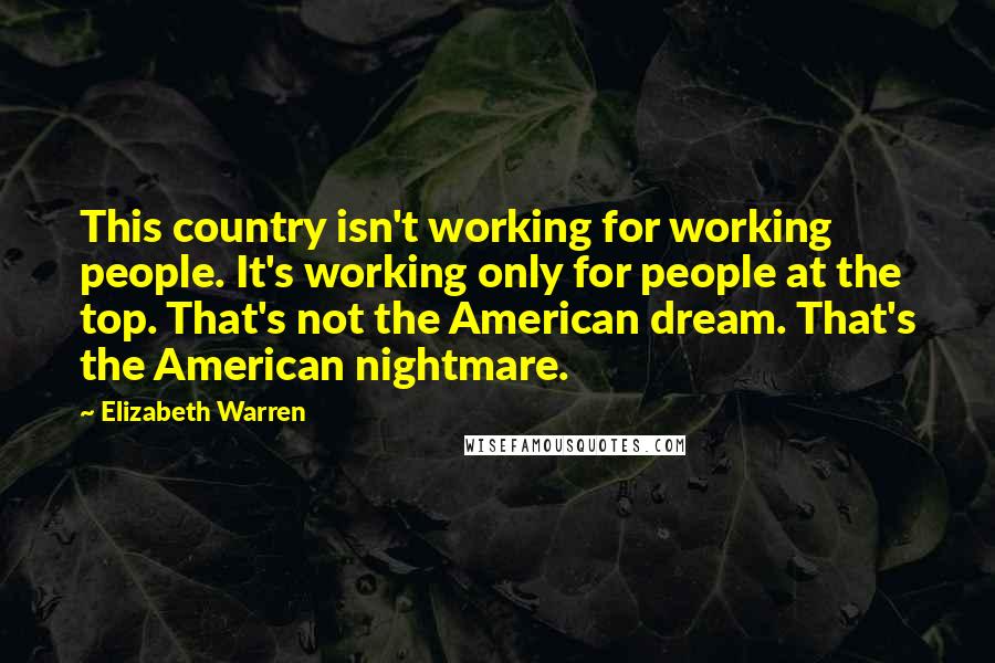 Elizabeth Warren Quotes: This country isn't working for working people. It's working only for people at the top. That's not the American dream. That's the American nightmare.