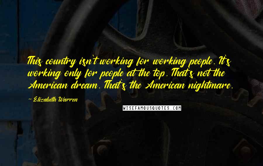 Elizabeth Warren Quotes: This country isn't working for working people. It's working only for people at the top. That's not the American dream. That's the American nightmare.