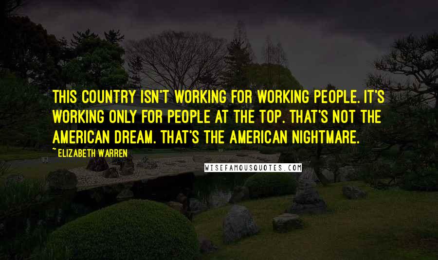 Elizabeth Warren Quotes: This country isn't working for working people. It's working only for people at the top. That's not the American dream. That's the American nightmare.