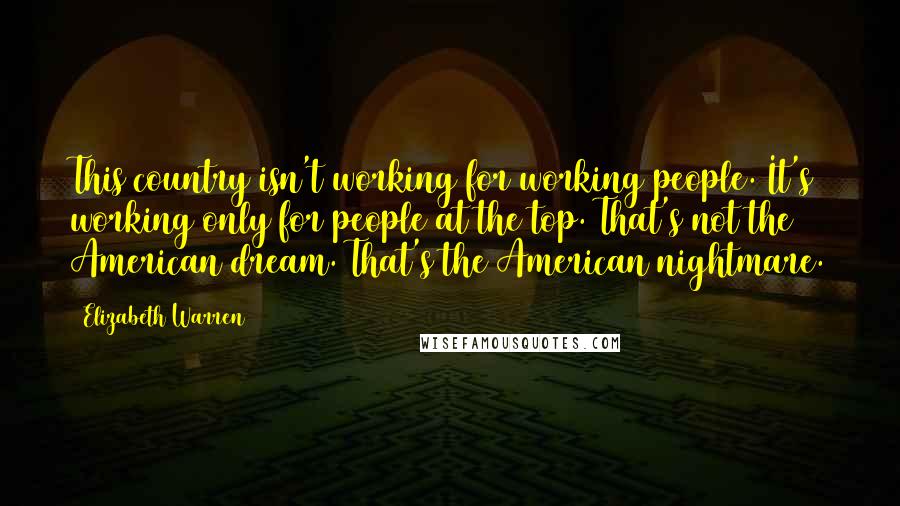 Elizabeth Warren Quotes: This country isn't working for working people. It's working only for people at the top. That's not the American dream. That's the American nightmare.