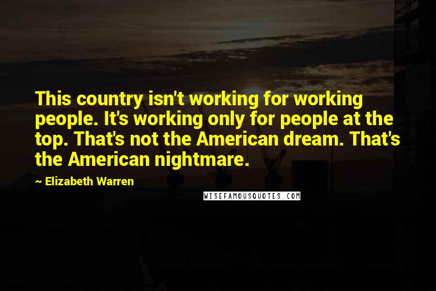 Elizabeth Warren Quotes: This country isn't working for working people. It's working only for people at the top. That's not the American dream. That's the American nightmare.
