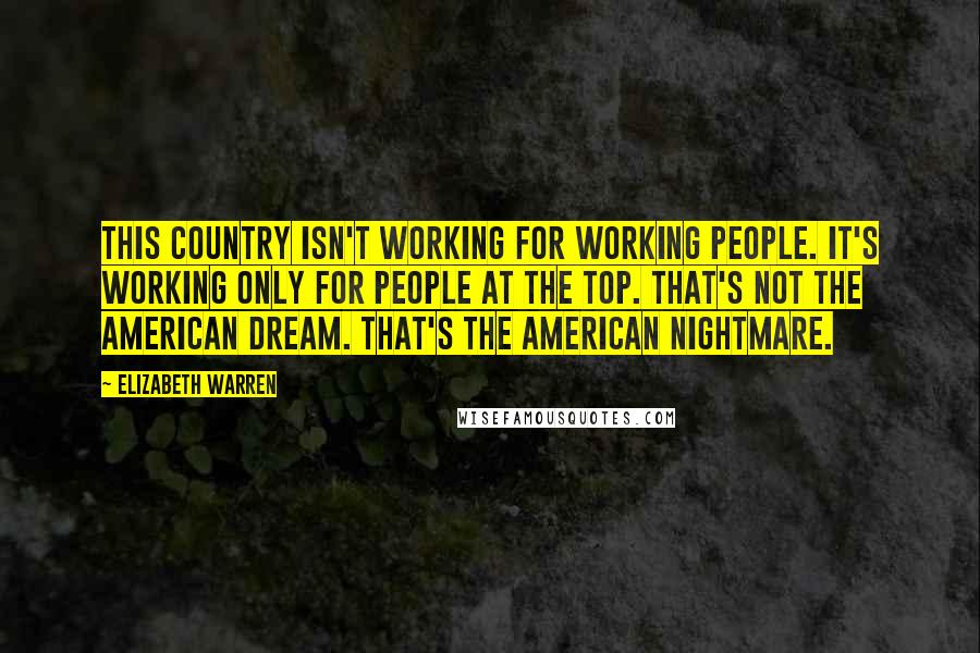 Elizabeth Warren Quotes: This country isn't working for working people. It's working only for people at the top. That's not the American dream. That's the American nightmare.