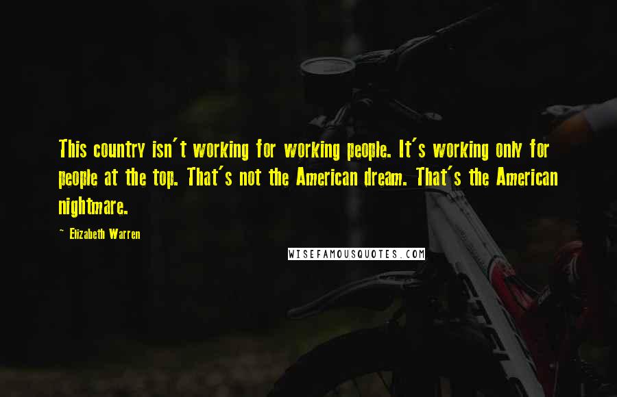 Elizabeth Warren Quotes: This country isn't working for working people. It's working only for people at the top. That's not the American dream. That's the American nightmare.