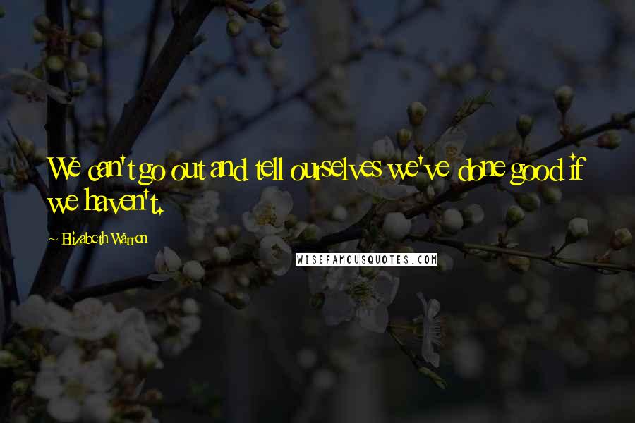 Elizabeth Warren Quotes: We can't go out and tell ourselves we've done good if we haven't.