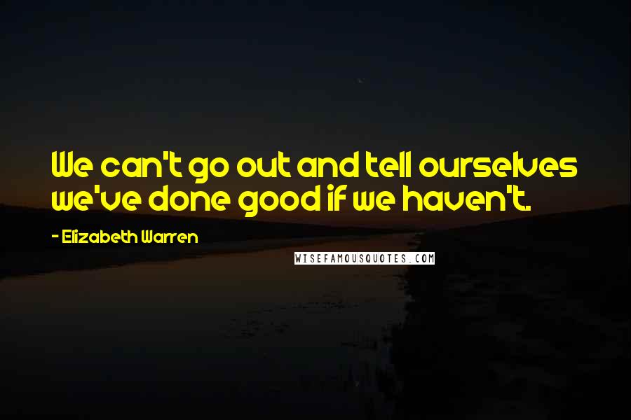 Elizabeth Warren Quotes: We can't go out and tell ourselves we've done good if we haven't.