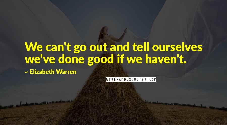 Elizabeth Warren Quotes: We can't go out and tell ourselves we've done good if we haven't.