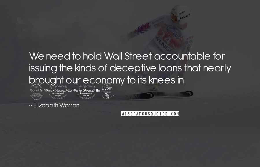 Elizabeth Warren Quotes: We need to hold Wall Street accountable for issuing the kinds of deceptive loans that nearly brought our economy to its knees in 2008.