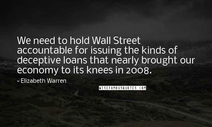 Elizabeth Warren Quotes: We need to hold Wall Street accountable for issuing the kinds of deceptive loans that nearly brought our economy to its knees in 2008.