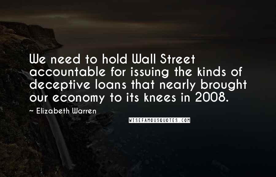 Elizabeth Warren Quotes: We need to hold Wall Street accountable for issuing the kinds of deceptive loans that nearly brought our economy to its knees in 2008.