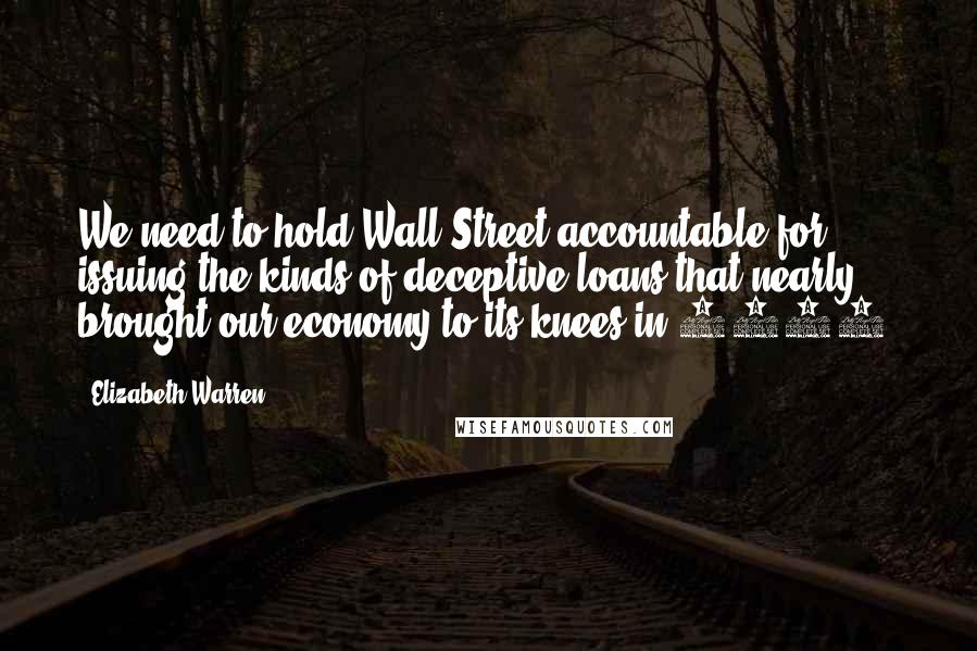 Elizabeth Warren Quotes: We need to hold Wall Street accountable for issuing the kinds of deceptive loans that nearly brought our economy to its knees in 2008.