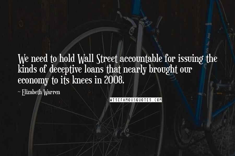 Elizabeth Warren Quotes: We need to hold Wall Street accountable for issuing the kinds of deceptive loans that nearly brought our economy to its knees in 2008.
