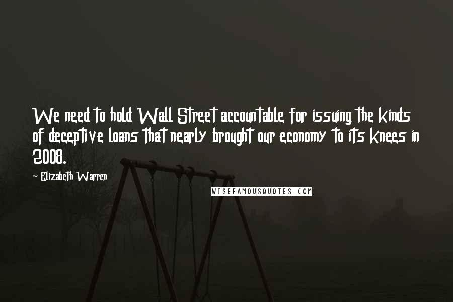 Elizabeth Warren Quotes: We need to hold Wall Street accountable for issuing the kinds of deceptive loans that nearly brought our economy to its knees in 2008.