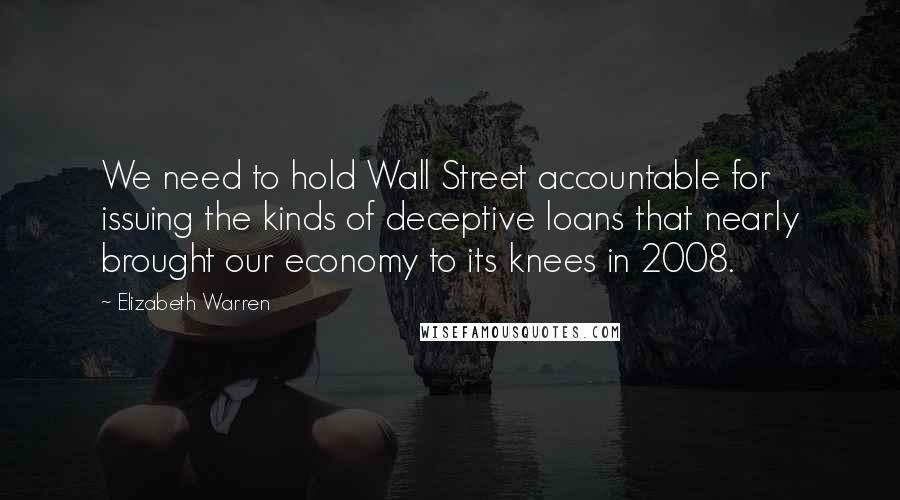 Elizabeth Warren Quotes: We need to hold Wall Street accountable for issuing the kinds of deceptive loans that nearly brought our economy to its knees in 2008.