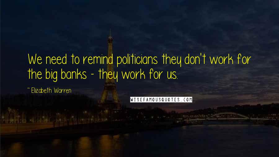 Elizabeth Warren Quotes: We need to remind politicians they don't work for the big banks - they work for us.