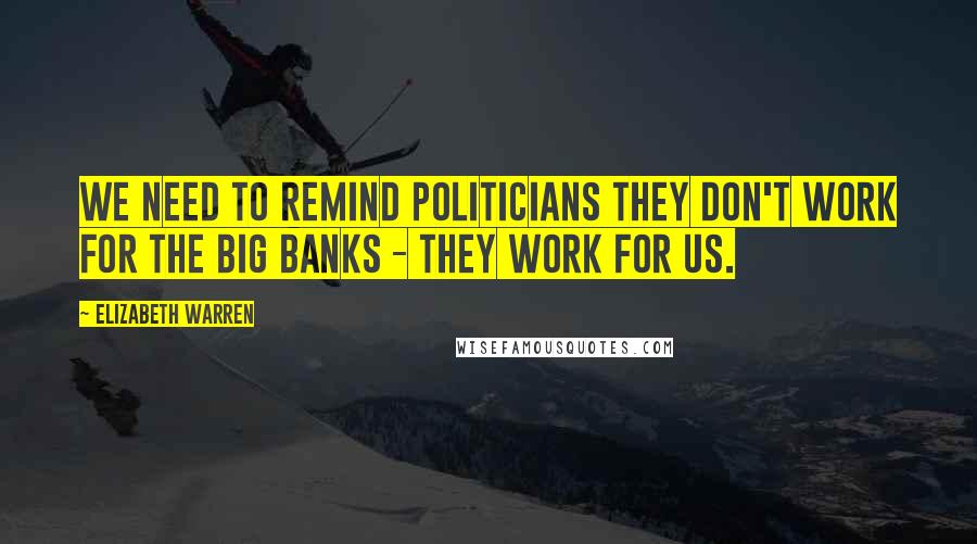 Elizabeth Warren Quotes: We need to remind politicians they don't work for the big banks - they work for us.