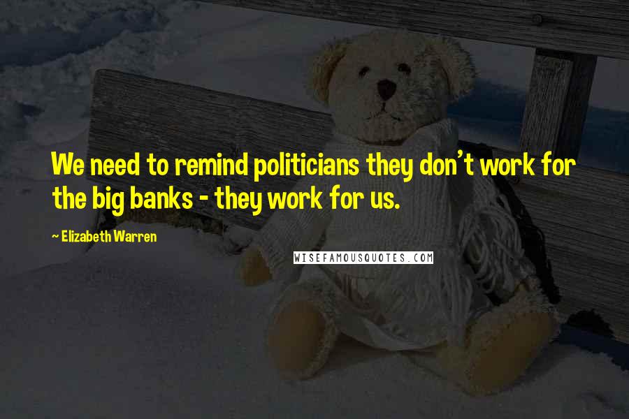 Elizabeth Warren Quotes: We need to remind politicians they don't work for the big banks - they work for us.