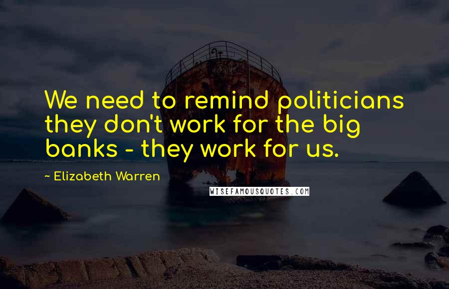 Elizabeth Warren Quotes: We need to remind politicians they don't work for the big banks - they work for us.