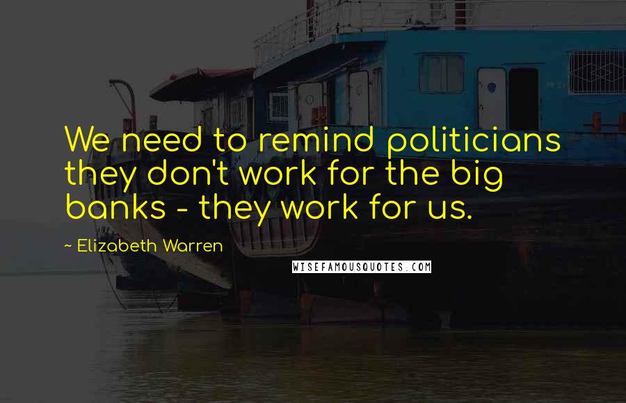 Elizabeth Warren Quotes: We need to remind politicians they don't work for the big banks - they work for us.