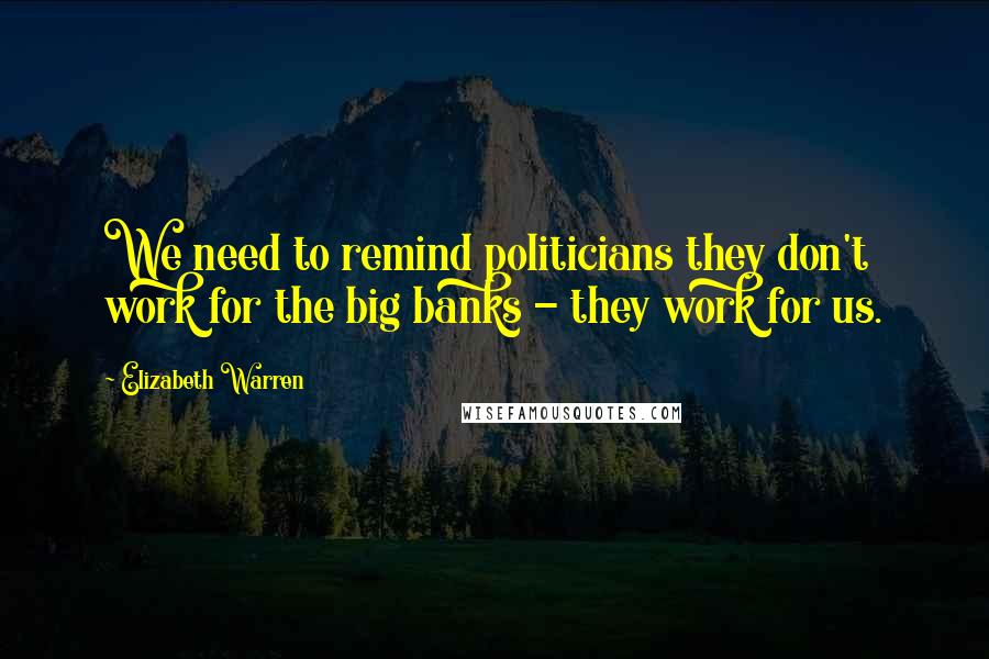 Elizabeth Warren Quotes: We need to remind politicians they don't work for the big banks - they work for us.