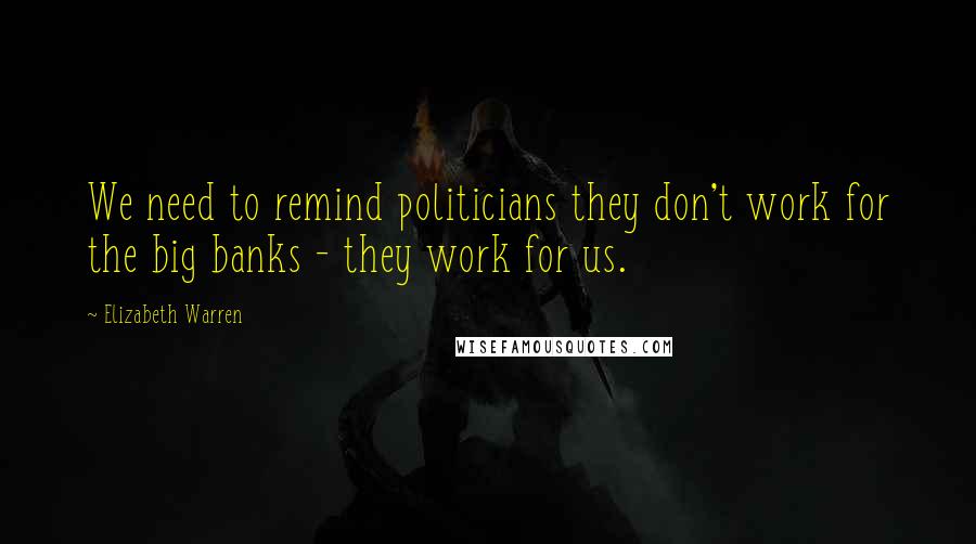 Elizabeth Warren Quotes: We need to remind politicians they don't work for the big banks - they work for us.
