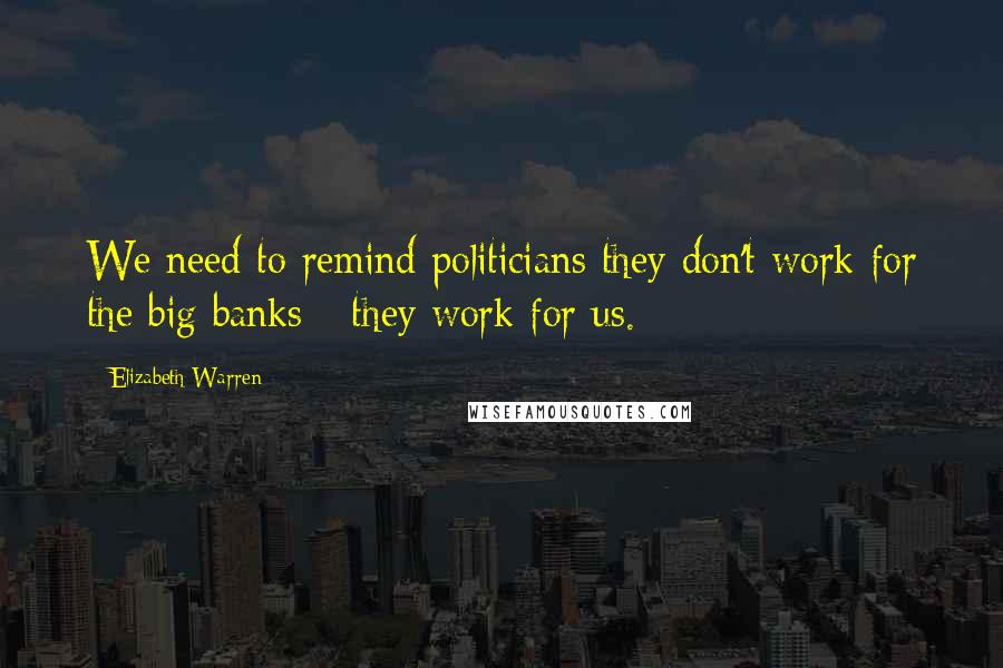 Elizabeth Warren Quotes: We need to remind politicians they don't work for the big banks - they work for us.