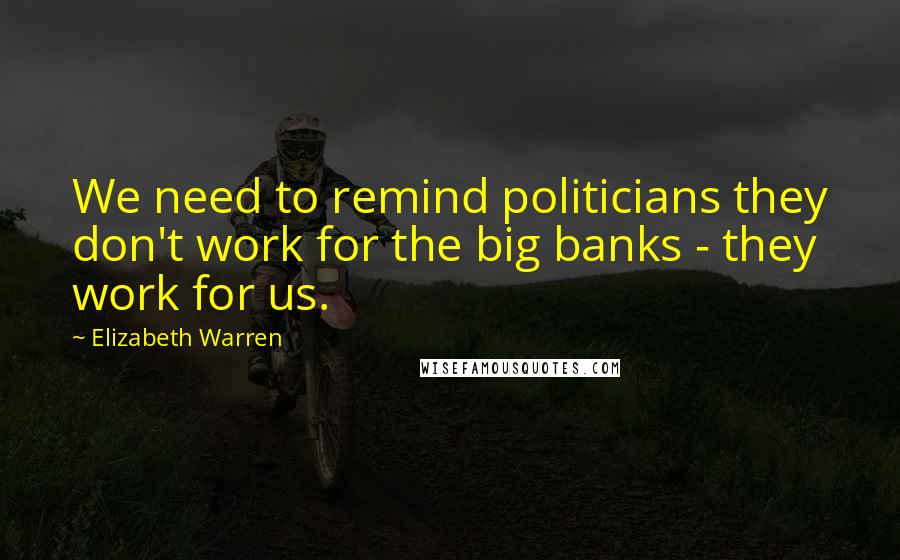 Elizabeth Warren Quotes: We need to remind politicians they don't work for the big banks - they work for us.