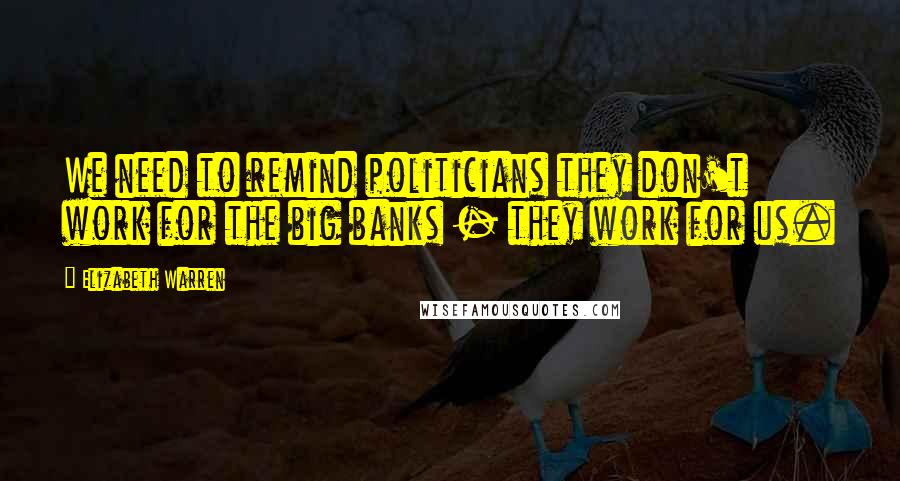 Elizabeth Warren Quotes: We need to remind politicians they don't work for the big banks - they work for us.