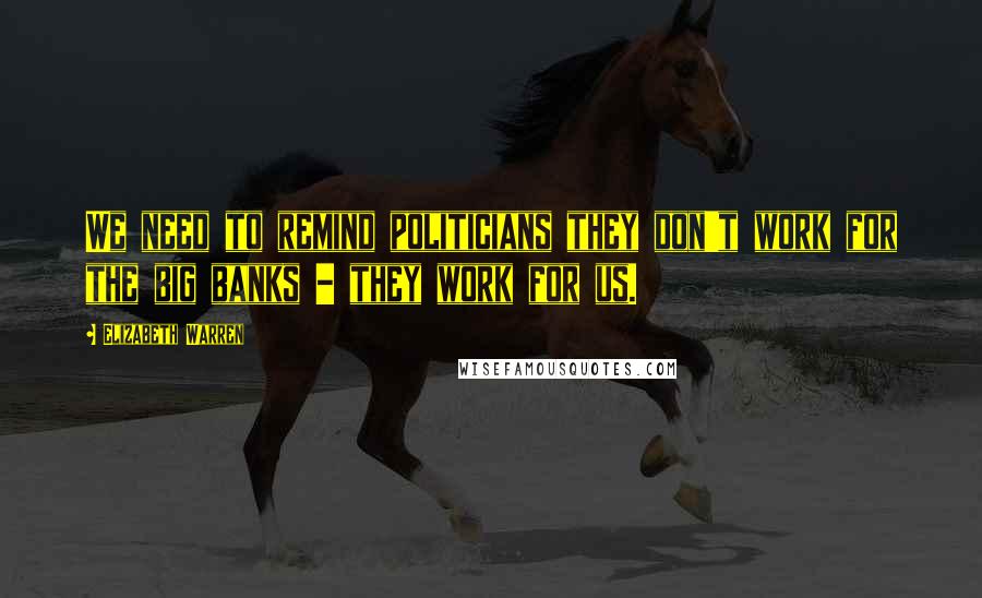 Elizabeth Warren Quotes: We need to remind politicians they don't work for the big banks - they work for us.