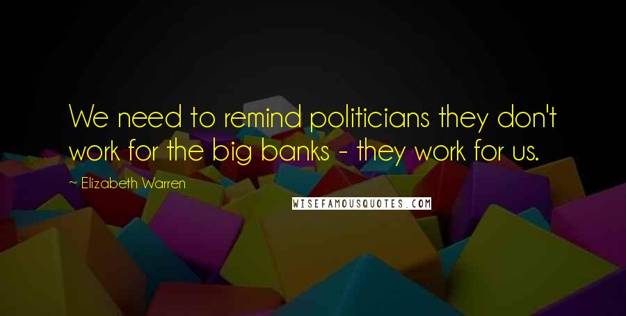 Elizabeth Warren Quotes: We need to remind politicians they don't work for the big banks - they work for us.
