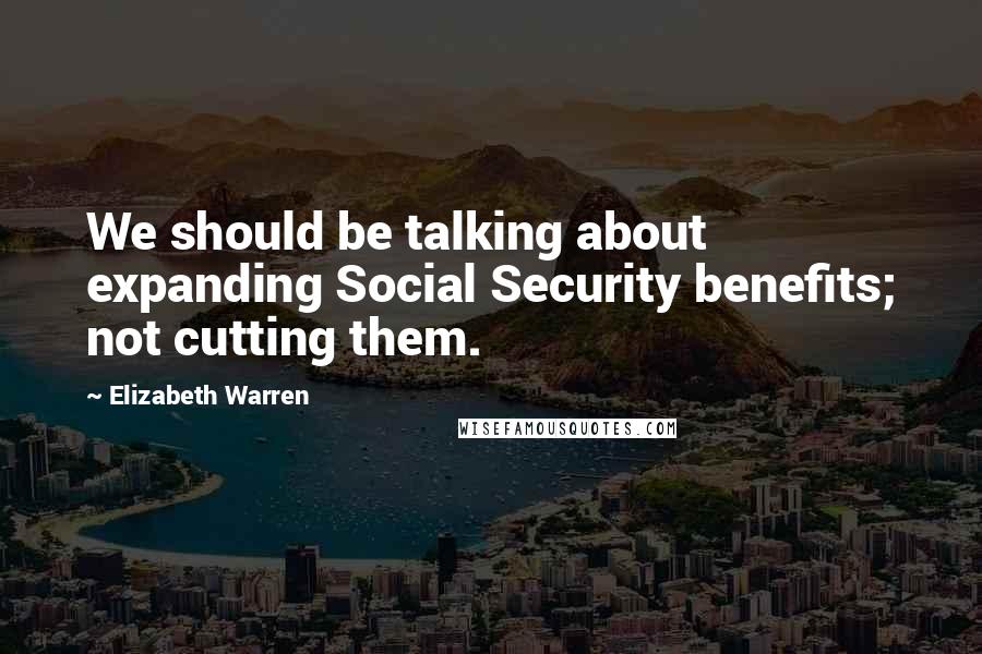 Elizabeth Warren Quotes: We should be talking about expanding Social Security benefits; not cutting them.