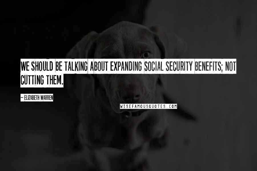 Elizabeth Warren Quotes: We should be talking about expanding Social Security benefits; not cutting them.