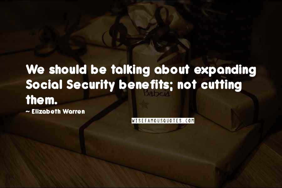 Elizabeth Warren Quotes: We should be talking about expanding Social Security benefits; not cutting them.