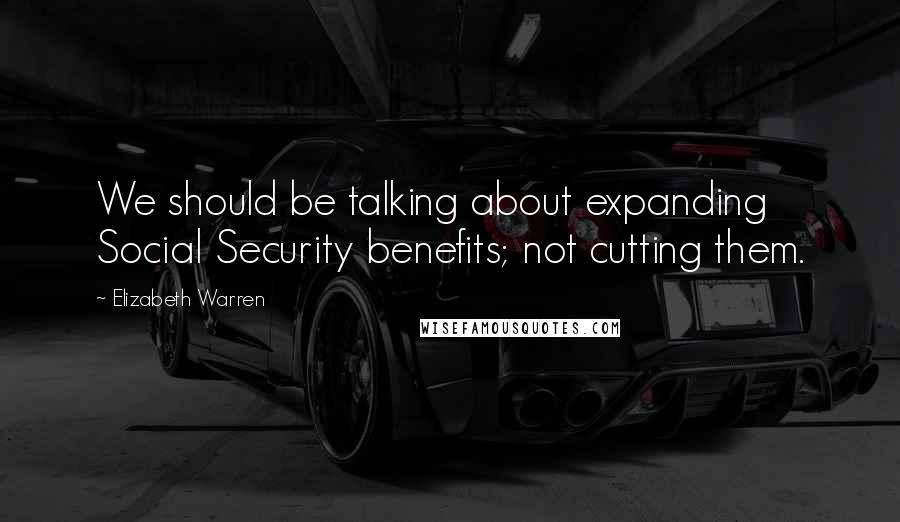 Elizabeth Warren Quotes: We should be talking about expanding Social Security benefits; not cutting them.