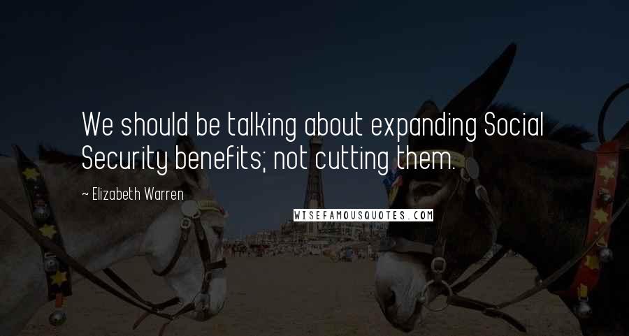 Elizabeth Warren Quotes: We should be talking about expanding Social Security benefits; not cutting them.